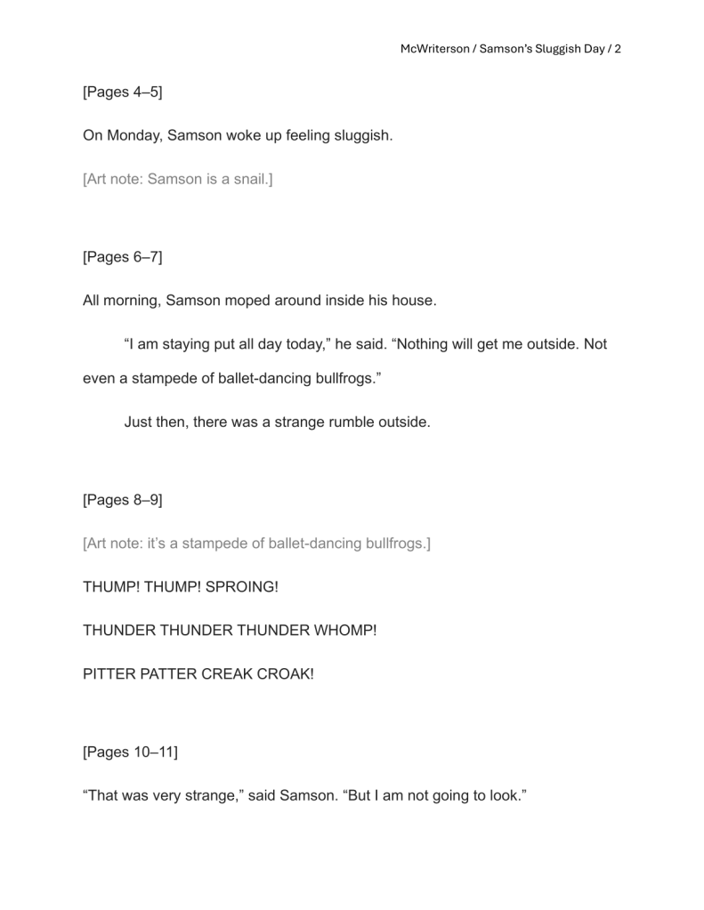 A plain, white manuscript page. Top right: McWriterson / Samson's Sluggish Day / 2. Beginning at top left: [Pages 4–5]
On Monday, Samson woke up feeling sluggish.
[Art note: Samson is a snail.]

[Pages 6–7]
All morning, Samson moped around inside his house.
“I am staying put all day today,” he said. “Nothing will get me outside. Not even a stampede of ballet-dancing bullfrogs.”
Just then, there was a strange rumble outside. 

[Pages 8–9]
[Art note: it’s a stampede of ballet-dancing bullfrogs.]
THUMP! THUMP! SPROING!
THUNDER THUNDER THUNDER WHOMP!
PITTER PATTER CREAK CROAK!

[Pages 10–11]
“That was very strange,” said Samson. “But I am not going to look.”