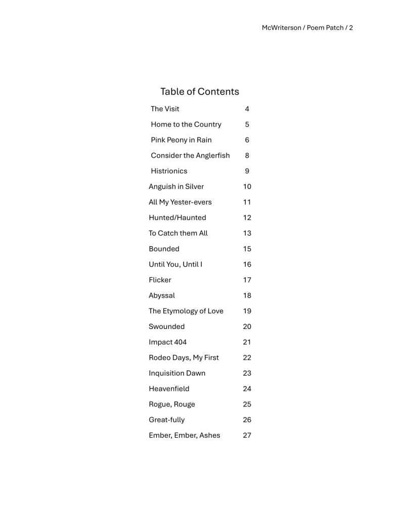 A plain, white page with black text. Top right: McWriterson / Poem Patch / 2. Centred: Table of Contents
The Visit 4
Home to the Country 5
Pink Peony in Rain 6
Consider the Anglerfish 8
Histrionics 9
Anguish in Silver 10
All My Yester-evers 11
Hunted/Haunted 12
To Catch them All 13
Bounded 15
Until You, Until I 16
Flicker 17
Abyssal 18
The Etymology of Love 19
Swounded 20
Impact 404 21
Rodeo Days, My First 22
Inquisition Dawn 23
Heavenfield 24
Rogue, Rouge 25
Great-fully 26
Ember, Ember, Ashes 27